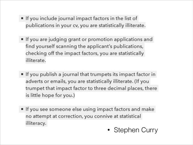 !
▪ If you include journal impact factors in the list of
publications in your cv, you are statistically illiterate.
!
▪ If you are judging grant or promotion applications and
ﬁnd yourself scanning the applicant’s publications,
checking off the impact factors, you are statistically
illiterate.
!
▪ If you publish a journal that trumpets its impact factor in
adverts or emails, you are statistically illiterate. (If you
trumpet that impact factor to three decimal places, there
is little hope for you.)
!
▪ If you see someone else using impact factors and make
no attempt at correction, you connive at statistical
illiteracy.
• Stephen Curry
