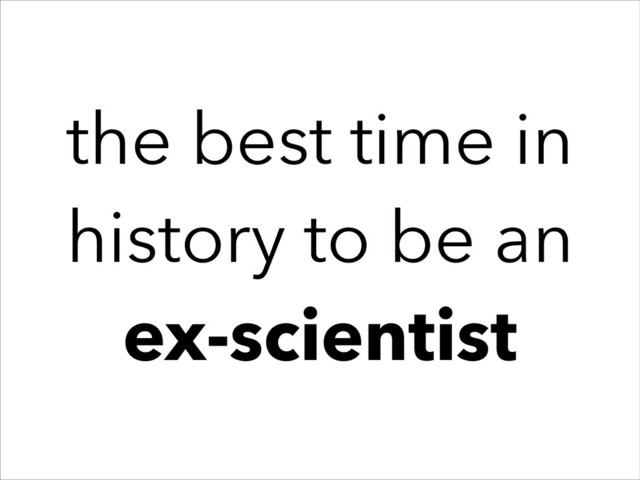 the best time in
history to be an
ex-scientist
