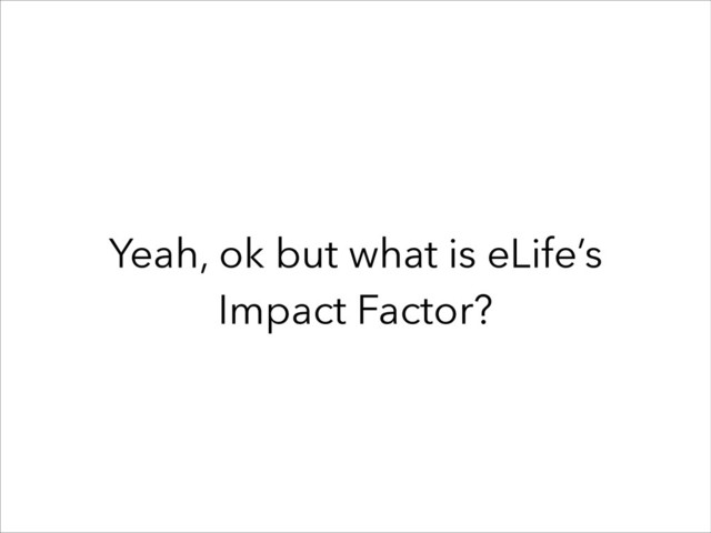 Yeah, ok but what is eLife’s
Impact Factor?
