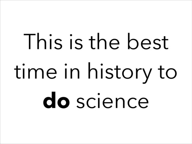 This is the best
time in history to
do science
