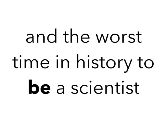 and the worst
time in history to
be a scientist
