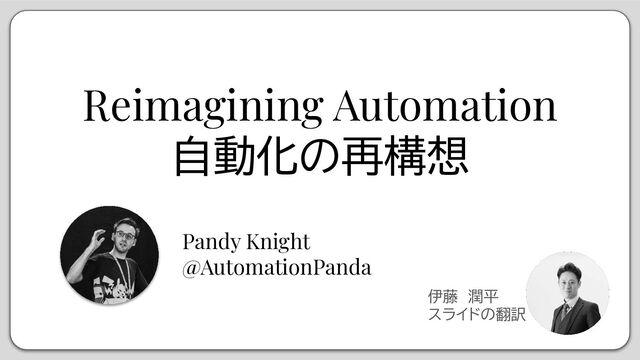 Reimagining Automation
自動化の再構想
Pandy Knight
@AutomationPanda
伊藤　潤平
スライドの翻訳
