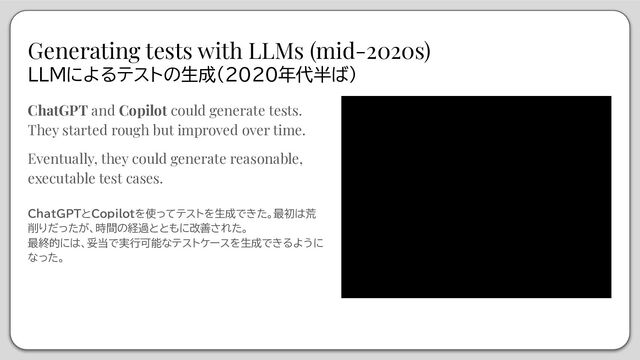 Generating tests with LLMs (mid-2020s)
LLMによるテストの生成（2020年代半ば）
ChatGPT and Copilot could generate tests.
They started rough but improved over time.
Eventually, they could generate reasonable,
executable test cases.
ChatGPTとCopilotを使ってテストを生成できた。最初は荒
削りだったが、時間の経過とともに改善された。
最終的には、妥当で実行可能なテストケースを生成できるように
なった。
