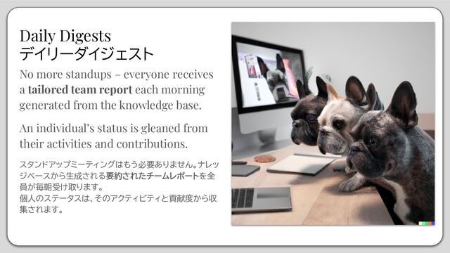Daily Digests
デイリーダイジェスト
No more standups – everyone receives
a tailored team report each morning
generated from the knowledge base.
An individual’s status is gleaned from
their activities and contributions.
スタンドアップミーティングはもう必要ありません。ナレッ
ジベースから生成される要約されたチームレポートを全
員が毎朝受け取ります。
個人のステータスは、そのアクティビティと貢献度から収
集されます。
