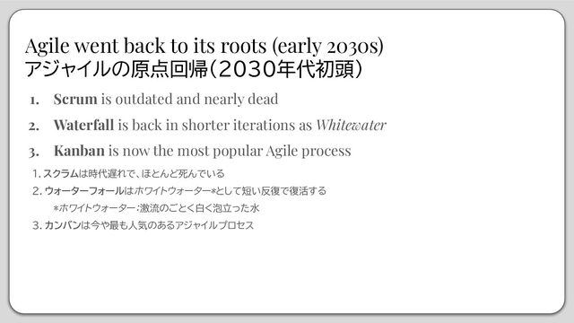 Agile went back to its roots (early 2030s)
アジャイルの原点回帰（2030年代初頭）
1. Scrum is outdated and nearly dead
2. Waterfall is back in shorter iterations as Whitewater
3. Kanban is now the most popular Agile process
１．スクラムは時代遅れで、ほとんど死んでいる
２．ウォーターフォールはホワイトウォーター*として短い反復で復活する
*ホワイトウォーター：激流のごとく白く泡立った水
３．カンバンは今や最も人気のあるアジャイルプロセス

