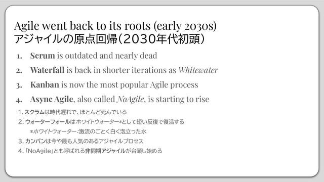 Agile went back to its roots (early 2030s)
アジャイルの原点回帰（2030年代初頭）
1. Scrum is outdated and nearly dead
2. Waterfall is back in shorter iterations as Whitewater
3. Kanban is now the most popular Agile process
4. Async Agile, also called NoAgile, is starting to rise
１．スクラムは時代遅れで、ほとんど死んでいる
２．ウォーターフォールはホワイトウォーター*として短い反復で復活する
*ホワイトウォーター：激流のごとく白く泡立った水
３．カンバンは今や最も人気のあるアジャイルプロセス
４．「NoAgile」とも呼ばれる非同期アジャイルが台頭し始める

