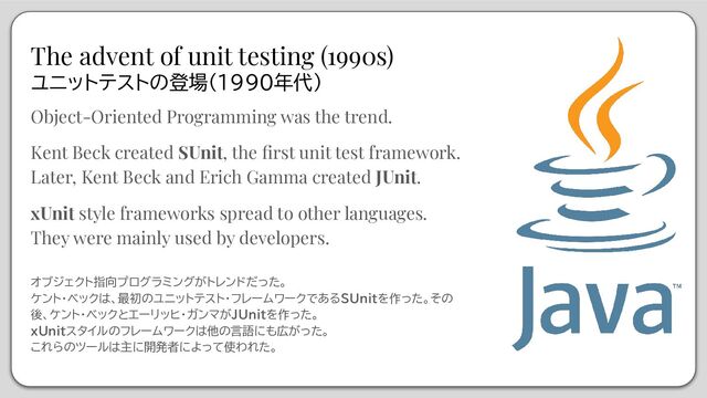 The advent of unit testing (1990s)
ユニットテストの登場(1990年代)
Object-Oriented Programming was the trend.
Kent Beck created SUnit, the ﬁrst unit test framework.
Later, Kent Beck and Erich Gamma created JUnit.
xUnit style frameworks spread to other languages.
They were mainly used by developers.
オブジェクト指向プログラミングがトレンドだった。
ケント・ベックは、最初のユニットテスト・フレームワークであるSUnitを作った。その
後、ケント・ベックとエーリッヒ・ガンマがJUnitを作った。
xUnitスタイルのフレームワークは他の言語にも広がった。
これらのツールは主に開発者によって使われた。

