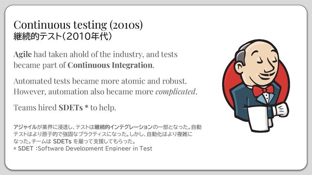 Agile had taken ahold of the industry, and tests
became part of Continuous Integration.
Automated tests became more atomic and robust.
However, automation also became more complicated.
Teams hired SDETs * to help.
アジャイルが業界に浸透し、テストは継続的インテグレーションの一部となった。自動
テストはより原子的で強固なプラクティスになった。しかし、自動化はより複雑に
なった。チームは SDETs を雇って支援してもらった。
* SDET ：Software Development Engineer in Test
Continuous testing (2010s)
継続的テスト(2010年代)
