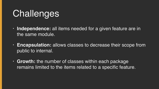 Challenges
• Independence: all items needed for a given feature are in
the same module.
• Encapsulation: allows classes to decrease their scope from
public to internal.
• Growth: the number of classes within each package
remains limited to the items related to a speciﬁc feature.
