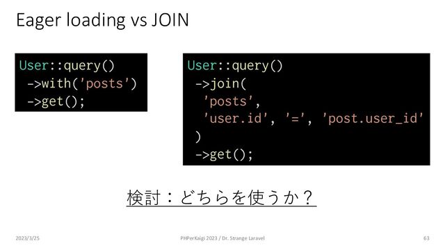 Eager loading vs JOIN
63
User::query()
->with('posts')
->get();
User::query()
->join(
'posts',
'user.id', '=', 'post.user_id'
)
->get();
検討：どちらを使うか？
2023/3/25 PHPerKaigi 2023 / Dr. Strange Laravel
