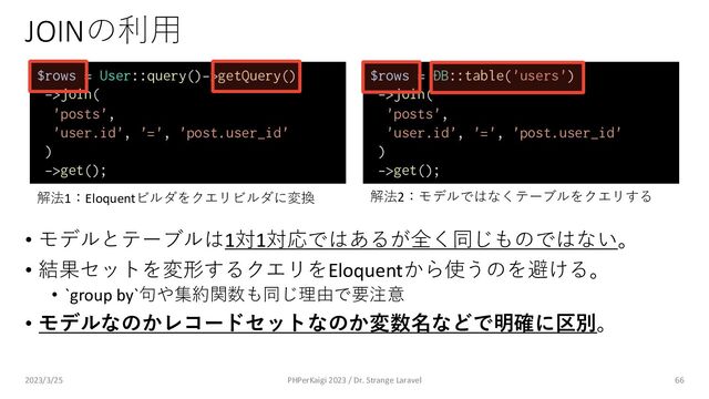 JOINの利⽤
• モデルとテーブルは1対1対応ではあるが全く同じものではない。
• 結果セットを変形するクエリをEloquentから使うのを避ける。
• `group by`句や集約関数も同じ理由で要注意
• モデルなのかレコードセットなのか変数名などで明確に区別。
66
$rows = User::query()->getQuery()
->join(
'posts',
'user.id', '=', 'post.user_id'
)
->get();
$rows = DB::table('users')
->join(
'posts',
'user.id', '=', 'post.user_id'
)
->get();
解法1：Eloquentビルダをクエリビルダに変換 解法2：モデルではなくテーブルをクエリする
2023/3/25 PHPerKaigi 2023 / Dr. Strange Laravel
