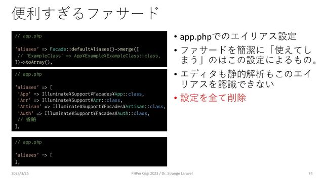 便利すぎるファサード
• app.phpでのエイリアス設定
• ファサードを簡潔に「使えてし
まう」のはこの設定によるもの。
• エディタも静的解析もこのエイ
リアスを認識できない
• 設定を全て削除
74
// app.php
'aliases' => Facade::defaultAliases()->merge([
// 'ExampleClass' => App¥Example¥ExampleClass::class,
])->toArray(),
// app.php
'aliases' => [
'App' => Illuminate¥Support¥Facades¥App::class,
'Arr' => Illuminate¥Support¥Arr::class,
'Artisan' => Illuminate¥Support¥Facades¥Artisan::class,
'Auth' => Illuminate¥Support¥Facades¥Auth::class,
// 省略
],
// app.php
'aliases' => [
],
2023/3/25 PHPerKaigi 2023 / Dr. Strange Laravel
