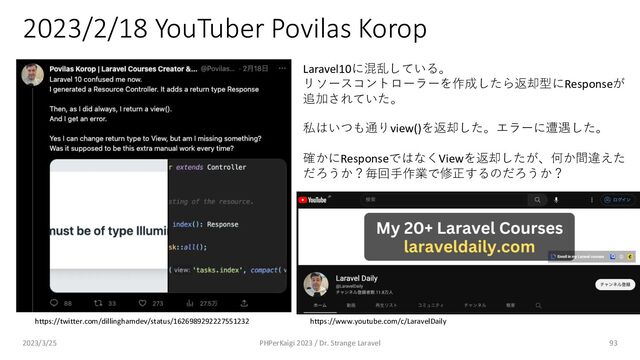 2023/2/18 YouTuber Povilas Korop
93
https://twitter.com/dillinghamdev/status/1626989292227551232 https://www.youtube.com/c/LaravelDaily
Laravel10に混乱している。
リソースコントローラーを作成したら返却型にResponseが
追加されていた。
私はいつも通りview()を返却した。エラーに遭遇した。
確かにResponseではなくViewを返却したが、何か間違えた
だろうか？毎回⼿作業で修正するのだろうか？
2023/3/25 PHPerKaigi 2023 / Dr. Strange Laravel
