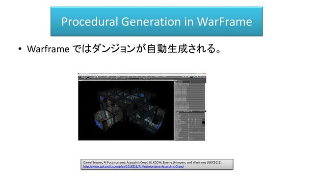 Procedural Generation in WarFrame
• Warframe ではダンジョンが自動生成される。
Daniel Brewer, AI Postmortems: Assassin's Creed III, XCOM: Enemy Unknown, and Warframe (GDC2015)
http://www.gdcvault.com/play/1018223/AI-Postmortems-Assassin-s-Creed
