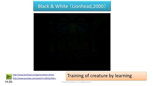 Black & White （Lionhead,2000）
Training of creature by learning
© 2021 SQUARE ENIX CO., LTD. All Rights Reserved.
http://www.youtube.com/watch?v=2t9ULyYGN-s
http://www.lionhead.com/games/black-white/
14:20-
