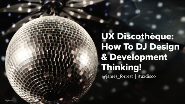 UX Discothèque:
How To DJ Design
& Development
Thinking!
@james_forrest | #uxdisco
@yozza

