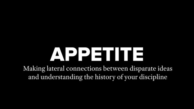 APPETITE
Making lateral connections between disparate ideas
and understanding the history of your discipline
