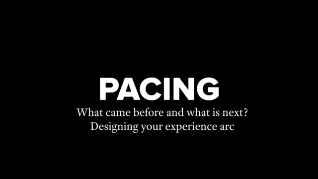 PACING
What came before and what is next?
Designing your experience arc
