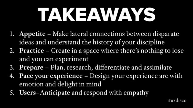 TAKEAWAYS
1. Appetite – Make lateral connections between disparate
ideas and understand the history of your discipline
2. Practice – Create in a space where there’s nothing to lose
and you can experiment
3. Prepare – Plan, research, diﬀerentiate and assimilate
4. Pace your experience – Design your experience arc with
emotion and delight in mind
5. Users–Anticipate and respond with empathy
#uxdisco
