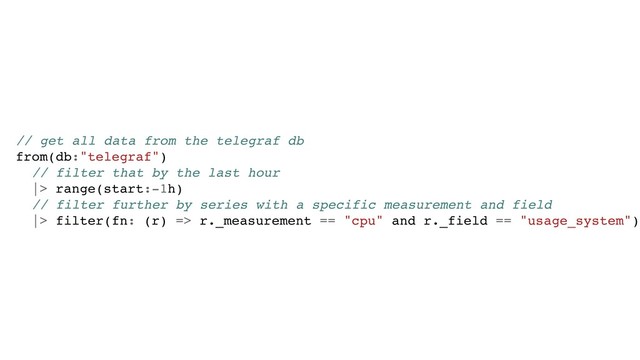 // get all data from the telegraf db
from(db:"telegraf")
// filter that by the last hour
|> range(start:-1h)
// filter further by series with a specific measurement and field
|> filter(fn: (r) => r._measurement == "cpu" and r._field == "usage_system")
