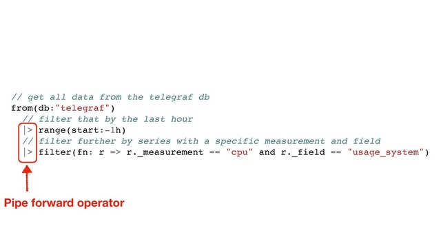 // get all data from the telegraf db
from(db:"telegraf")
// filter that by the last hour
|> range(start:-1h)
// filter further by series with a specific measurement and field
|> filter(fn: r => r._measurement == "cpu" and r._field == "usage_system")
Pipe forward operator
