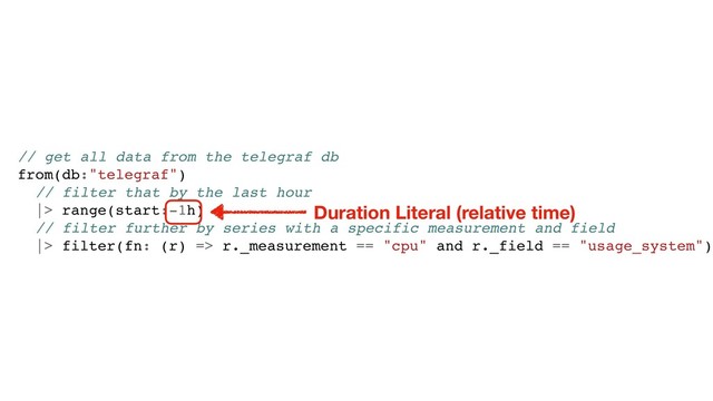 // get all data from the telegraf db
from(db:"telegraf")
// filter that by the last hour
|> range(start:-1h)
// filter further by series with a specific measurement and field
|> filter(fn: (r) => r._measurement == "cpu" and r._field == "usage_system")
Duration Literal (relative time)

