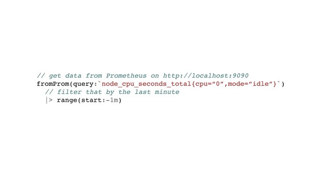 // get data from Prometheus on http://localhost:9090
fromProm(query:`node_cpu_seconds_total{cpu=“0”,mode=“idle”}`)
// filter that by the last minute
|> range(start:-1m)
