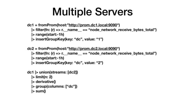 Multiple Servers
dc1 = fromProm(host:”http://prom.dc1.local:9090")
|> ﬁlter(fn: (r) => r.__name__ == “node_network_receive_bytes_total”)
|> range(start:-1h)
|> insertGroupKey(key: “dc”, value: “1”)
dc2 = fromProm(host:”http://prom.dc2.local:9090")
|> ﬁlter(fn: (r) => r.__name__ == “node_network_receive_bytes_total”)
|> range(start:-1h)
|> insertGroupKey(key: “dc”, value: “2”)
dc1 |> union(streams: [dc2])
|> limit(n: 2)
|> derivative()
|> group(columns: [“dc”])
|> sum()
