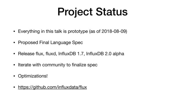 Project Status
• Everything in this talk is prototype (as of 2018-08-09)

• Proposed Final Language Spec

• Release ﬂux, ﬂuxd, InﬂuxDB 1.7, InﬂuxDB 2.0 alpha

• Iterate with community to ﬁnalize spec

• Optimizations!

• https://github.com/inﬂuxdata/ﬂux
