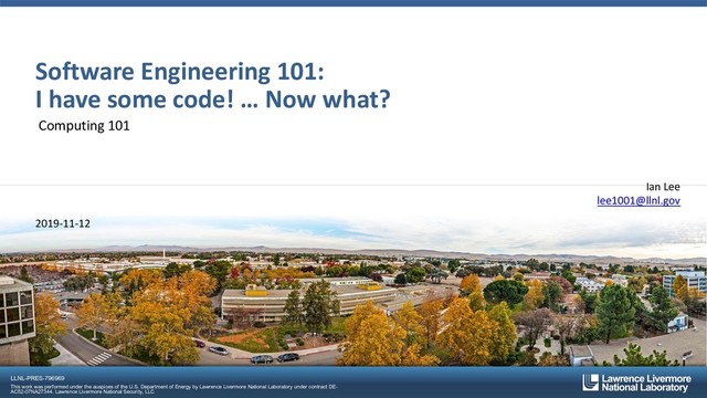 LLNL-PRES-796969
This work was performed under the auspices of the U.S. Department of Energy by Lawrence Livermore National Laboratory under contract DE-
AC52-07NA27344. Lawrence Livermore National Security, LLC
Software Engineering 101:
I have some code! … Now what?
Computing 101
Ian Lee
lee1001@llnl.gov
2019-11-12
