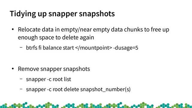 Tidying up snapper snapshots
●
Relocate data in empty/near empty data chunks to free up
enough space to delete again
– btrfs fi balance start  -dusage=5
●
Remove snapper snapshots
– snapper -c root list
– snapper -c root delete snapshot_number(s)
