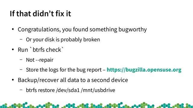 If that didn’t fix it
●
Congratulations, you found something bugworthy
– Or your disk is probably broken
●
Run `btrfs check`
– Not --repair
– Store the logs for the bug report – https://bugzilla.opensuse.org
●
Backup/recover all data to a second device
– btrfs restore /dev/sda1 /mnt/usbdrive

