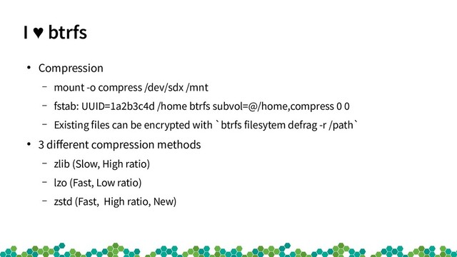 I btrfs
♥ btrfs
●
Compression
– mount -o compress /dev/sdx /mnt
– fstab: UUID=1a2b3c4d /home btrfs subvol=@/home,compress 0 0
– Existing files can be encrypted with `btrfs filesytem defrag -r /path`
●
3 different compression methods
– zlib (Slow, High ratio)
– lzo (Fast, Low ratio)
– zstd (Fast, High ratio, New)
