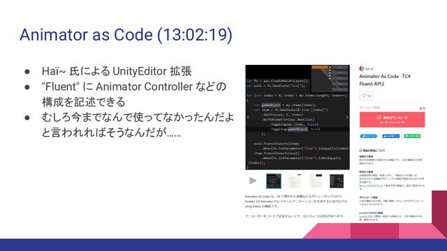 Animator as Code (13:02:19)
● Haï~ 氏による UnityEditor 拡張
● "Fluent" に Animator Controller などの
構成を記述できる
● むしろ今までなんで使ってなかったんだよ
と言われればそうなんだが……
