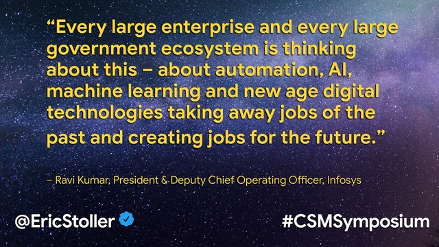 @EricStoller #CSMSymposium
“Every large enterprise and every large
government ecosystem is thinking
about this – about automation, AI,
machine learning and new age digital
technologies taking away jobs of the
past and creating jobs for the future.” 


– Ravi Kumar, President & Deputy Chief Operating OAcer, Infosys
