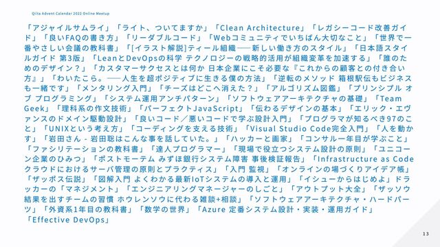 「アジャイルサムライ」「ライト、ついてますか」「Clean Architecture」「レガシーコード改善ガイ
ド」「良いFAQの書き方」「リーダブルコード」「Webコミュニティでいちばん大切なこと」「世界で一
番やさしい会議の教科書」「[イラスト解説]ティール組織――新しい働き方のスタイル」「日本語スタイ
ルガイド 第3版」「LeanとDevOpsの科学 テクノロジーの戦略的活用が組織変革を加速する」「誰のた
めのデザイン？」「カスタマーサクセスとは何か 日本企業にこそ必要な『これからの顧客との付き合い
方』」「わいたこら。――人生を超ポジティブに生きる僕の方法」「逆転のメソッド 箱根駅伝もビジネス
も一緒です」「メンタリング入門」「チーズはどこへ消えた？」「アルゴリズム図鑑」「プリンシプル オ
ブ プログラミング」「システム運用アンチパターン」「ソフトウェアアーキテクチャの基礎」「Team
Geek」「理科系の作文技術」「パーフェクトJavaScript」「伝わるデザインの基本」「エリック・エヴ
ァンスのドメイン駆動設計」「良いコード／悪いコードで学ぶ設計入門」「プログラマが知るべき97のこ
と」「UNIXという考え方」「コーディングを支える技術」「Visual Studio Code完全入門」「人を動か
す」「岩田さん - 岩田聡はこんな事を話していた。」「ハッカーと画家」「コンサル一年目が学ぶこと」
「ファシリテーションの教科書」「達人プログラマー」「現場で役立つシステム設計の原則」「ユニコー
ン企業のひみつ」「ポストモーテム みずほ銀行システム障害 事後検証報告」「Infrastructure as Code
クラウドにおけるサーバ管理の原則とプラクティス」「入門 監視」「オンラインの場づくりアイデア帳」
「ザッポス伝説」「図解入門 よくわかる最新IoTシステムの導入と運用」「イシューからはじめよ」ドラ
ッカーの「マネジメント」「エンジニアリングマネージャーのしごと」「アウトプット大全」「ザッソウ
結果を出すチームの習慣 ホウレンソウに代わる雑談+相談」「ソフトウェアアーキテクチャ・ハードパー
ツ」「外資系1年目の教科書」「数学の世界」「Azure 定番システム設計・実装・運用ガイド」
「Effective DevOps」
13
13
Qiita Advent Calendar 2022 Online Meetup
Qiita Advent Calendar 2022 Online Meetup
