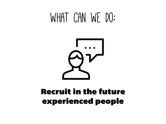 what can we do:
Recruit in the future
experienced people
