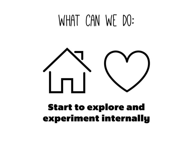 what can we do:
Start to explore and
experiment internally
