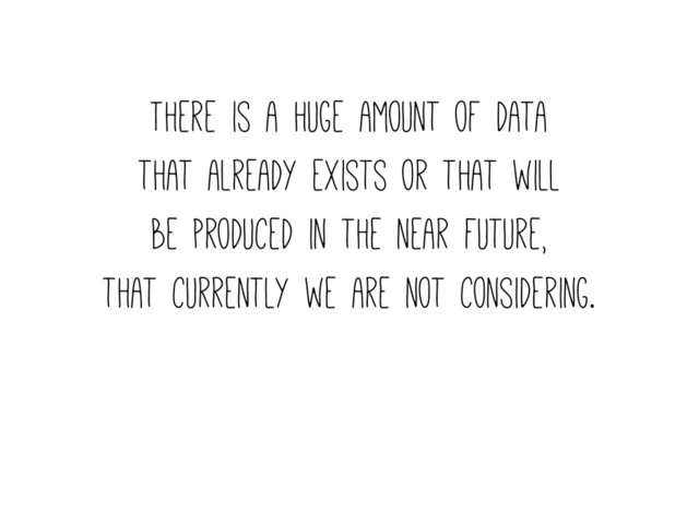 There is a huge amount of data
that already exists or that will
be produced in the near future,
that currently we are not considering.
