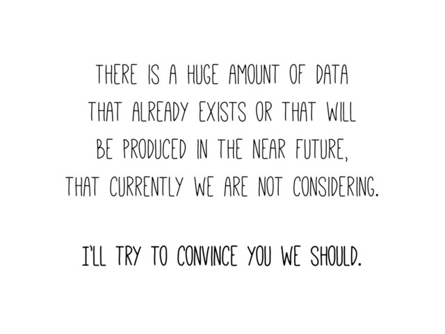 There is a huge amount of data
that already exists or that will
be produced in the near future,
that currently we are not considering.
I’ll try to convince you we should.
