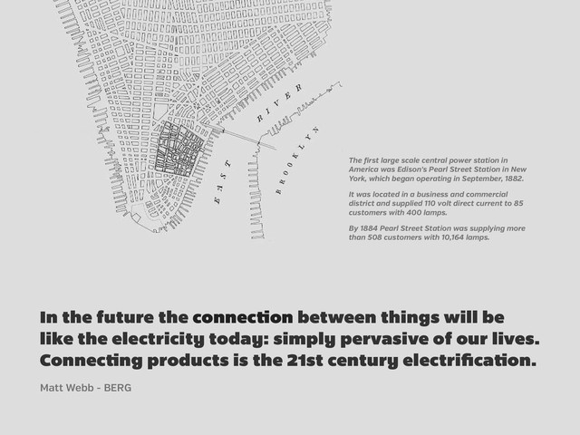 In the future the connec on between things will be
like the electricity today: simply pervasive of our lives.
Connec ng products is the 21st century electriﬁca on.
The irst large scale central power station in
America was Edison's Pearl Street Station in New
York, which began operating in September, 1882.
It was located in a business and commercial
district and supplied 110 volt direct current to 85
customers with 400 lamps.
By 1884 Pearl Street Station was supplying more
than 508 customers with 10,164 lamps.
Matt Webb - BERG
