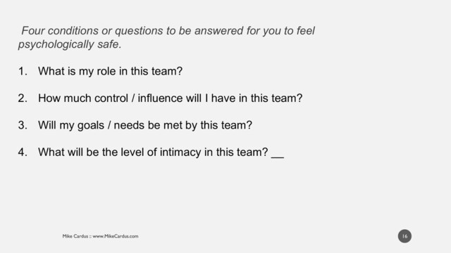 Four conditions or questions to be answered for you to feel
psychologically safe.
1. What is my role in this team?
2. How much control / influence will I have in this team?
3. Will my goals / needs be met by this team?
4. What will be the level of intimacy in this team? __
16
