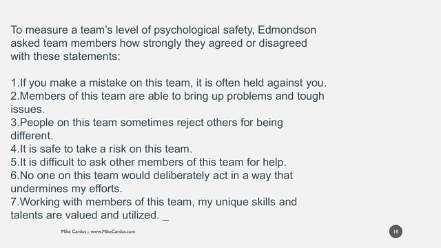 18
To measure a team’s level of psychological safety, Edmondson
asked team members how strongly they agreed or disagreed
with these statements:
1.If you make a mistake on this team, it is often held against you.
2.Members of this team are able to bring up problems and tough
issues.
3.People on this team sometimes reject others for being
different.
4.It is safe to take a risk on this team.
5.It is difficult to ask other members of this team for help.
6.No one on this team would deliberately act in a way that
undermines my efforts.
7.Working with members of this team, my unique skills and
talents are valued and utilized. _
