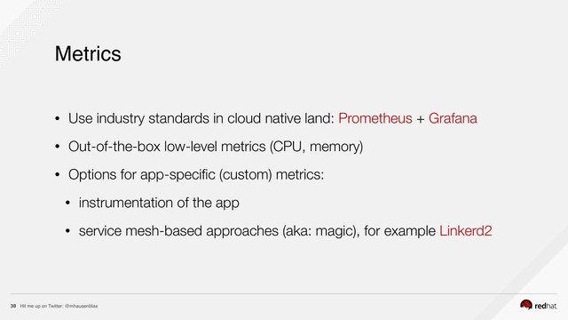 Hit me up on Twitter: @mhausenblas
38
Metrics
• Use industry standards in cloud native land: Prometheus + Grafana
• Out-of-the-box low-level metrics (CPU, memory)
• Options for app-speciﬁc (custom) metrics:
• instrumentation of the app
• service mesh-based approaches (aka: magic), for example Linkerd2
