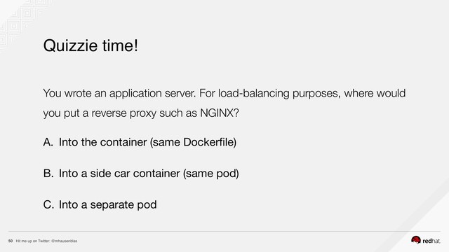 Hit me up on Twitter: @mhausenblas
50
Quizzie time!
You wrote an application server. For load-balancing purposes, where would
you put a reverse proxy such as NGINX?
A. Into the container (same Dockerﬁle)

B. Into a side car container (same pod)

C. Into a separate pod
