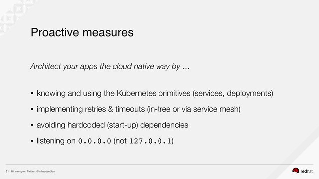 Hit me up on Twitter: @mhausenblas
51
Proactive measures
Architect your apps the cloud native way by …
• knowing and using the Kubernetes primitives (services, deployments)
• implementing retries & timeouts (in-tree or via service mesh)
• avoiding hardcoded (start-up) dependencies
• listening on 0.0.0.0 (not 127.0.0.1)
