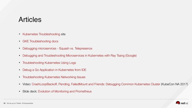 Hit me up on Twitter: @mhausenblas
56
• Kubernetes Troubleshooting site
• GKE Troubleshooting docs
• Debugging microservices - Squash vs. Telepresence
• Debugging and Troubleshooting Microservices in Kubernetes with Ray Tsang (Google)
• Troubleshooting Kubernetes Using Logs
• Debug a Go Application in Kubernetes from IDE
• Troubleshooting Kubernetes Networking Issues
• Video: CrashLoopBackoff, Pending, FailedMount and Friends: Debugging Common Kubernetes Cluster (KubeCon NA 2017)
• Slide deck: Evolution of Monitoring and Prometheus
Articles
