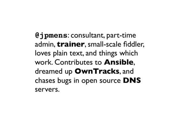 @jpmens: consultant, part-time
admin, trainer, small-scale ﬁddler,
loves plain text, and things which
work. Contributes to Ansible,
dreamed up OwnTracks, and
chases bugs in open source DNS
servers.
