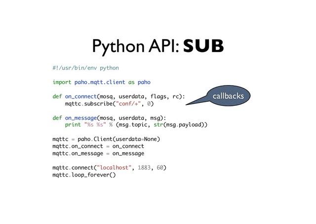Python API: SUB
callbacks
#!/usr/bin/env python
import paho.mqtt.client as paho
def on_connect(mosq, userdata, flags, rc):
mqttc.subscribe("conf/+", 0)
def on_message(mosq, userdata, msg):
print "%s %s" % (msg.topic, str(msg.payload))
mqttc = paho.Client(userdata=None)
mqttc.on_connect = on_connect
mqttc.on_message = on_message
mqttc.connect("localhost", 1883, 60)
mqttc.loop_forever()
