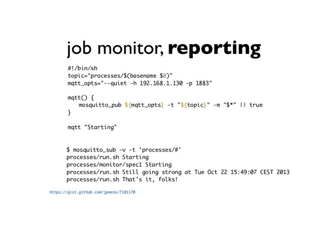 job monitor, reporting
https://gist.github.com/jpmens/7101170
$ mosquitto_sub -v -t 'processes/#'
processes/run.sh Starting
processes/monitor/spec1 Starting
processes/run.sh Still going strong at Tue Oct 22 15:49:07 CEST 2013
processes/run.sh That's it, folks!
#!/bin/sh 
topic="processes/$(basename $0)"
mqtt_opts="--quiet -h 192.168.1.130 -p 1883"
mqtt() {
mosquitto_pub ${mqtt_opts} -t "${topic}" -m "$*" || true
}
mqtt "Starting"

